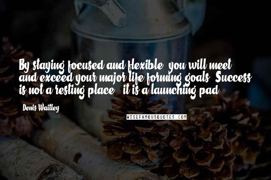 Denis Waitley Quotes: By staying focused and flexible, you will meet and exceed your major life-forming goals. Success is not a resting-place - it is a launching pad