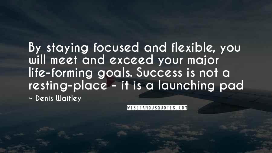 Denis Waitley Quotes: By staying focused and flexible, you will meet and exceed your major life-forming goals. Success is not a resting-place - it is a launching pad