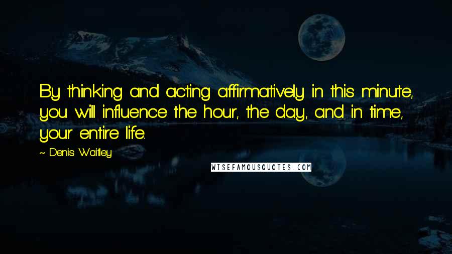 Denis Waitley Quotes: By thinking and acting affirmatively in this minute, you will influence the hour, the day, and in time, your entire life.