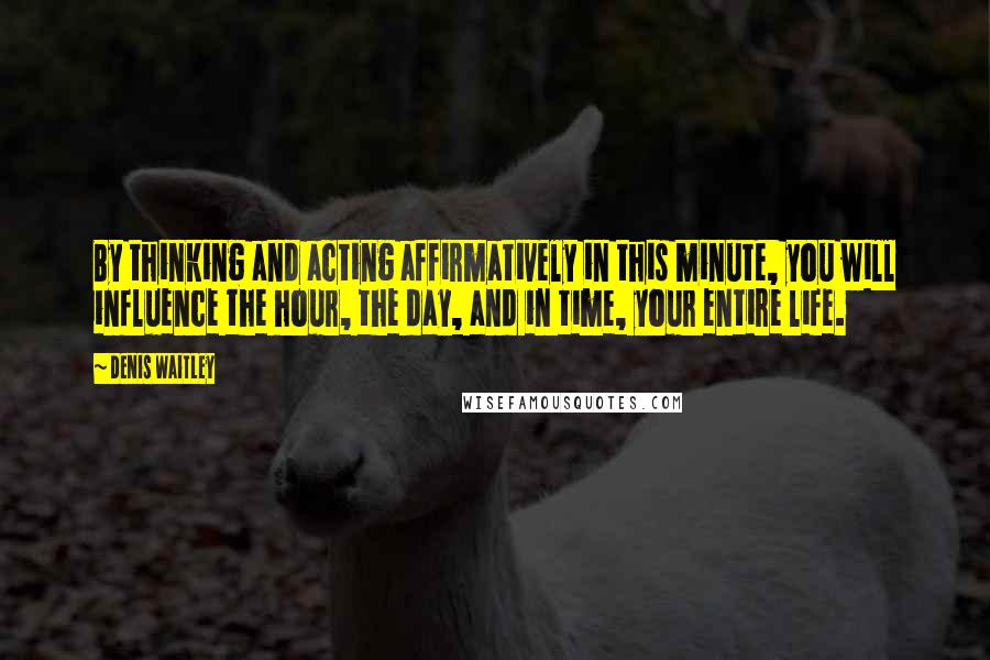 Denis Waitley Quotes: By thinking and acting affirmatively in this minute, you will influence the hour, the day, and in time, your entire life.