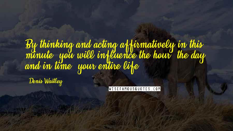 Denis Waitley Quotes: By thinking and acting affirmatively in this minute, you will influence the hour, the day, and in time, your entire life.