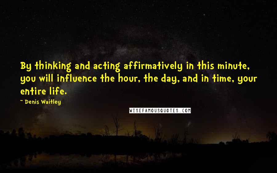 Denis Waitley Quotes: By thinking and acting affirmatively in this minute, you will influence the hour, the day, and in time, your entire life.