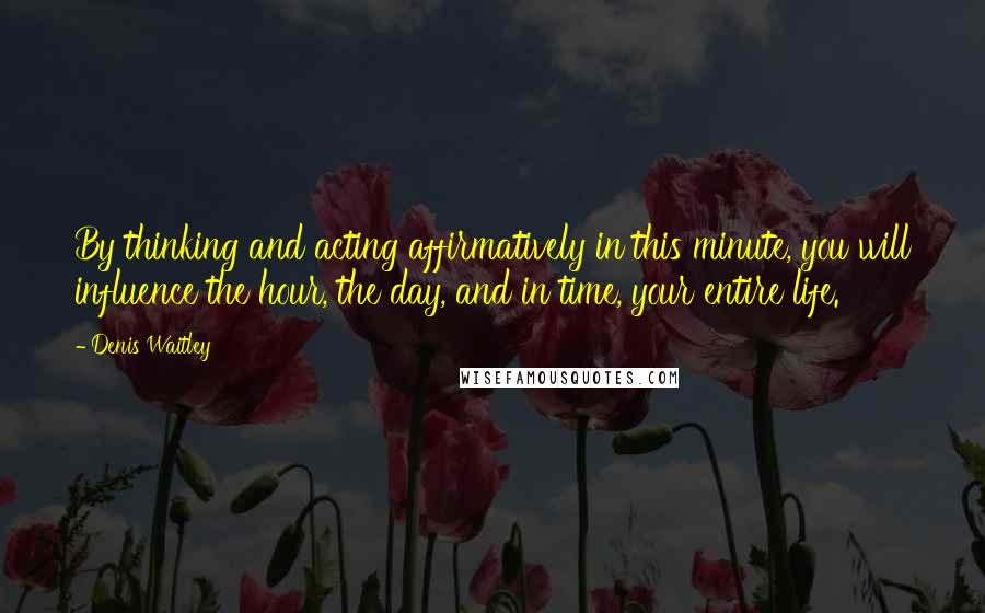 Denis Waitley Quotes: By thinking and acting affirmatively in this minute, you will influence the hour, the day, and in time, your entire life.