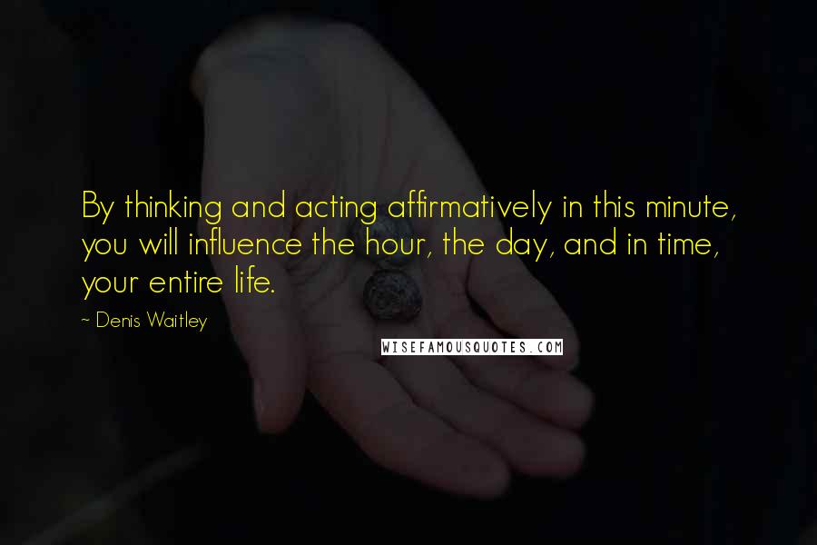 Denis Waitley Quotes: By thinking and acting affirmatively in this minute, you will influence the hour, the day, and in time, your entire life.