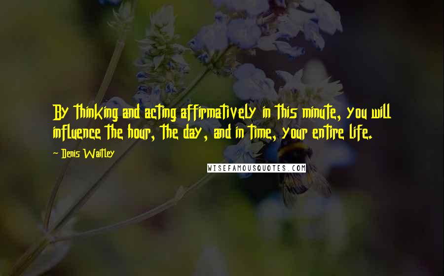 Denis Waitley Quotes: By thinking and acting affirmatively in this minute, you will influence the hour, the day, and in time, your entire life.