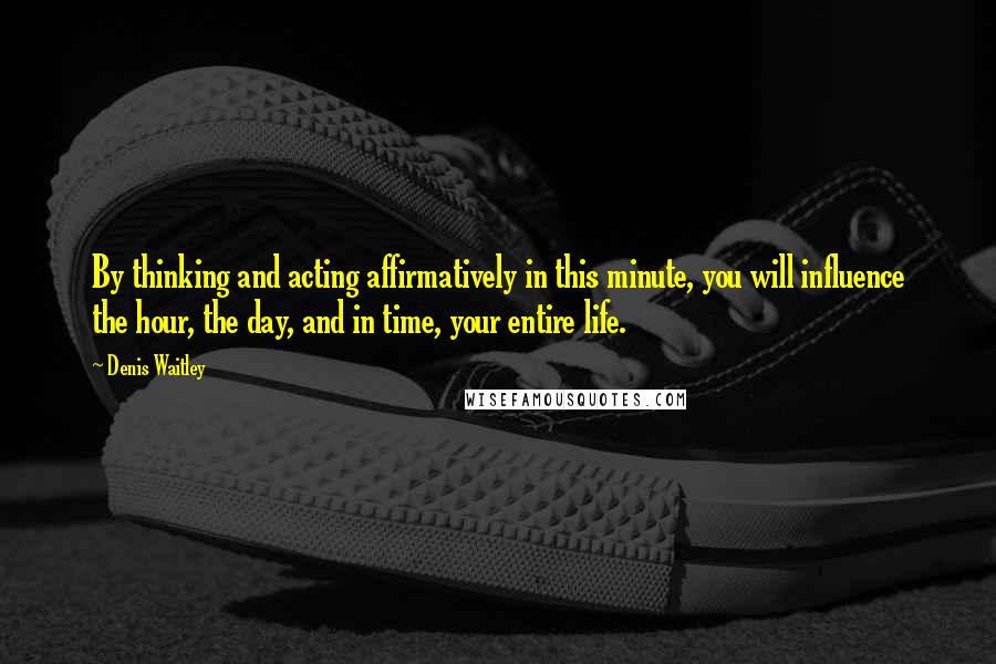 Denis Waitley Quotes: By thinking and acting affirmatively in this minute, you will influence the hour, the day, and in time, your entire life.