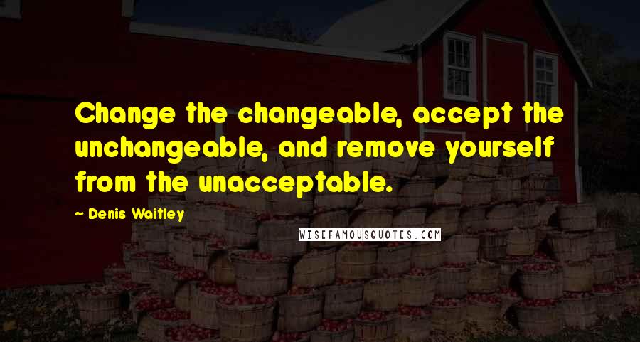 Denis Waitley Quotes: Change the changeable, accept the unchangeable, and remove yourself from the unacceptable.