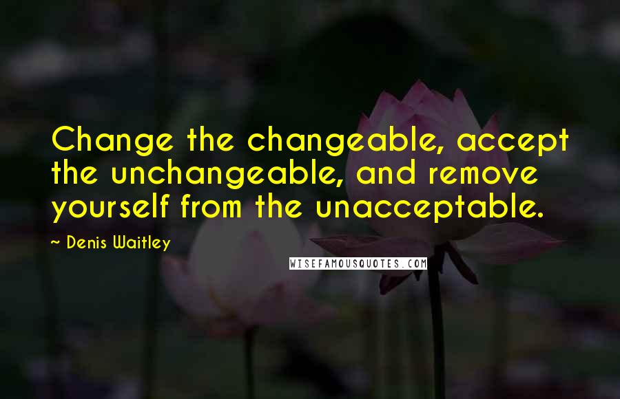 Denis Waitley Quotes: Change the changeable, accept the unchangeable, and remove yourself from the unacceptable.