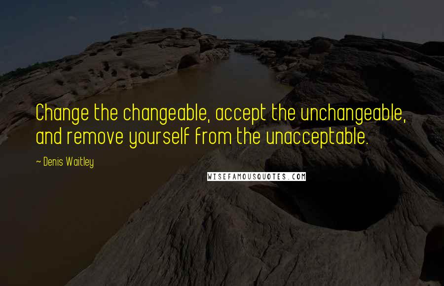 Denis Waitley Quotes: Change the changeable, accept the unchangeable, and remove yourself from the unacceptable.