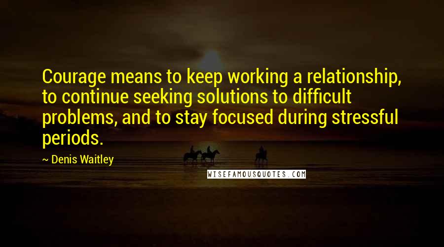 Denis Waitley Quotes: Courage means to keep working a relationship, to continue seeking solutions to difficult problems, and to stay focused during stressful periods.