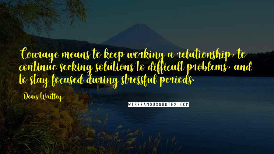 Denis Waitley Quotes: Courage means to keep working a relationship, to continue seeking solutions to difficult problems, and to stay focused during stressful periods.