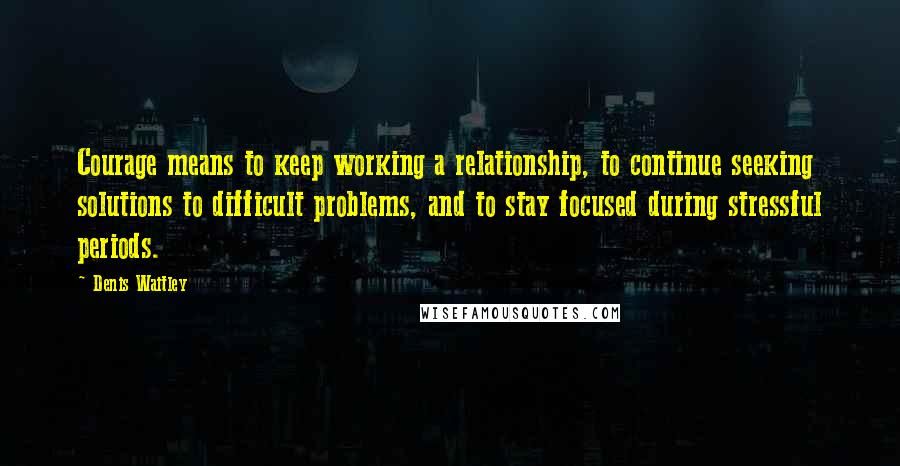 Denis Waitley Quotes: Courage means to keep working a relationship, to continue seeking solutions to difficult problems, and to stay focused during stressful periods.