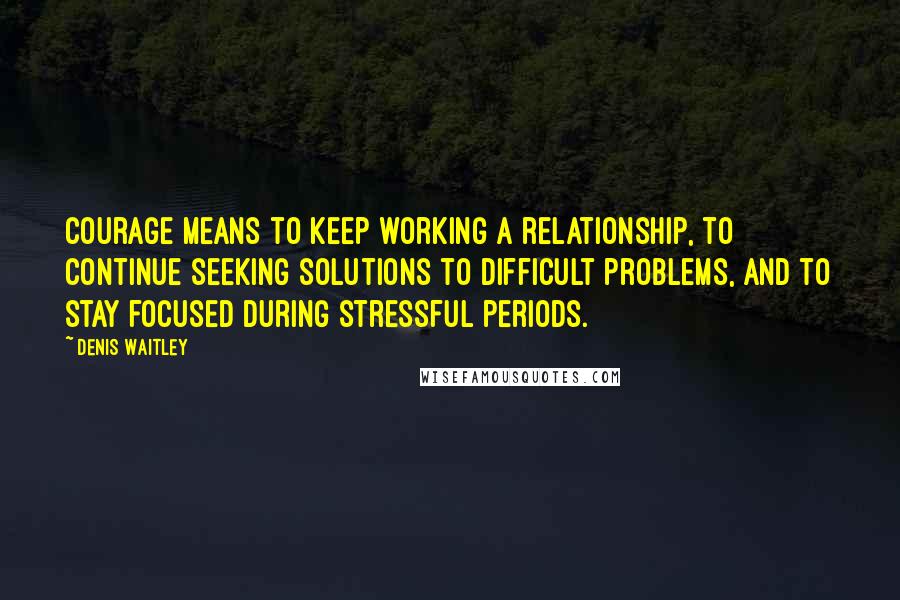 Denis Waitley Quotes: Courage means to keep working a relationship, to continue seeking solutions to difficult problems, and to stay focused during stressful periods.