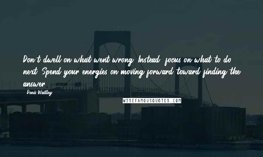 Denis Waitley Quotes: Don't dwell on what went wrong. Instead, focus on what to do next. Spend your energies on moving forward toward finding the answer.