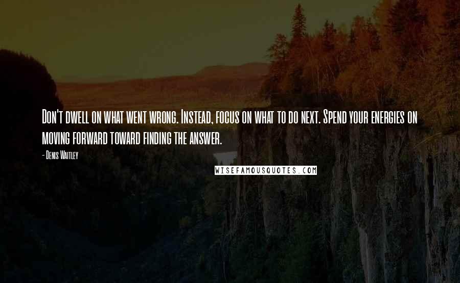 Denis Waitley Quotes: Don't dwell on what went wrong. Instead, focus on what to do next. Spend your energies on moving forward toward finding the answer.