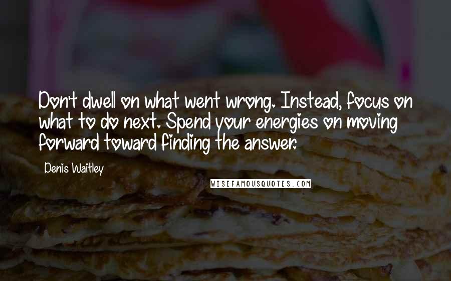 Denis Waitley Quotes: Don't dwell on what went wrong. Instead, focus on what to do next. Spend your energies on moving forward toward finding the answer.