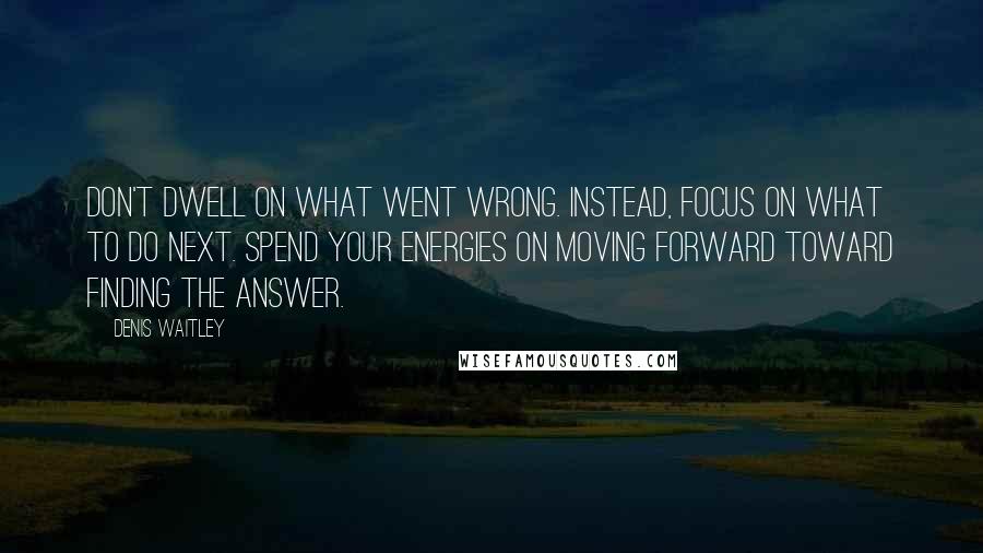 Denis Waitley Quotes: Don't dwell on what went wrong. Instead, focus on what to do next. Spend your energies on moving forward toward finding the answer.