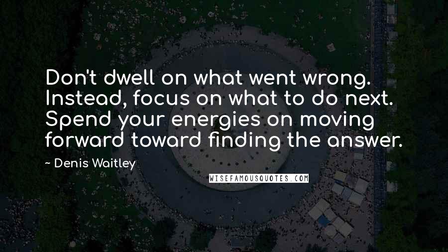 Denis Waitley Quotes: Don't dwell on what went wrong. Instead, focus on what to do next. Spend your energies on moving forward toward finding the answer.