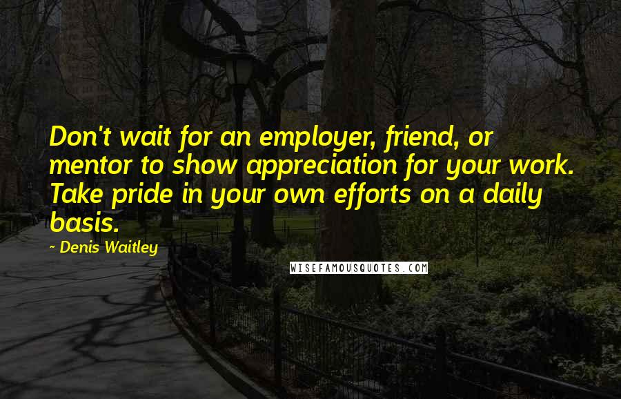 Denis Waitley Quotes: Don't wait for an employer, friend, or mentor to show appreciation for your work. Take pride in your own efforts on a daily basis.