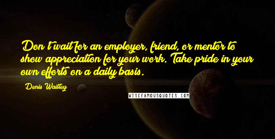 Denis Waitley Quotes: Don't wait for an employer, friend, or mentor to show appreciation for your work. Take pride in your own efforts on a daily basis.