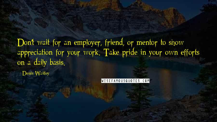 Denis Waitley Quotes: Don't wait for an employer, friend, or mentor to show appreciation for your work. Take pride in your own efforts on a daily basis.