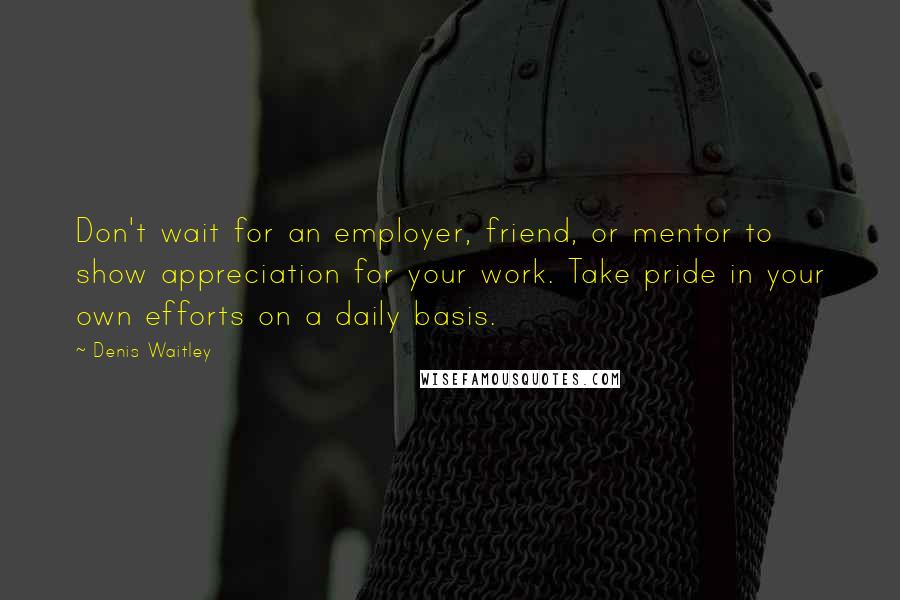 Denis Waitley Quotes: Don't wait for an employer, friend, or mentor to show appreciation for your work. Take pride in your own efforts on a daily basis.