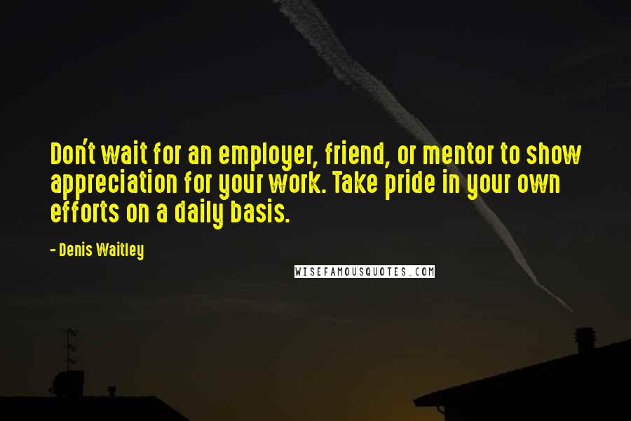 Denis Waitley Quotes: Don't wait for an employer, friend, or mentor to show appreciation for your work. Take pride in your own efforts on a daily basis.