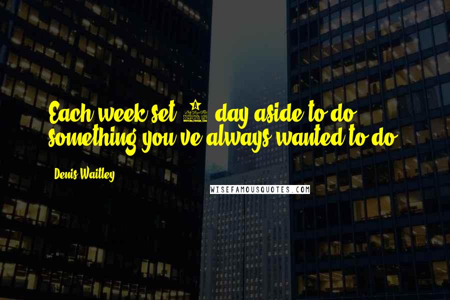 Denis Waitley Quotes: Each week set 1 day aside to do something you've always wanted to do.