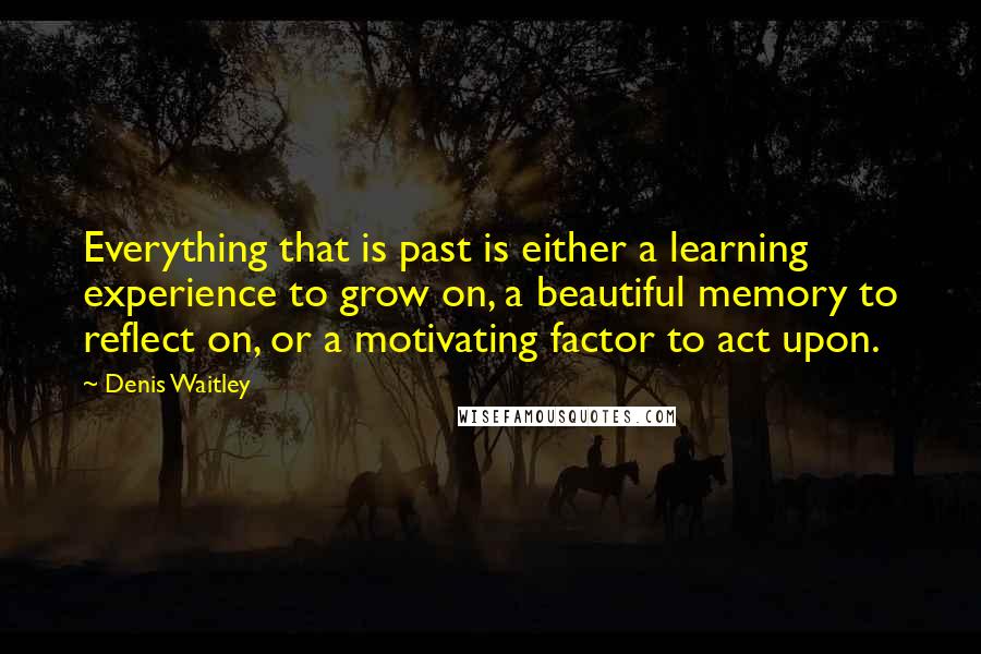 Denis Waitley Quotes: Everything that is past is either a learning experience to grow on, a beautiful memory to reflect on, or a motivating factor to act upon.