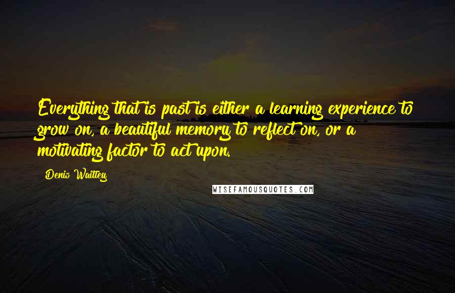 Denis Waitley Quotes: Everything that is past is either a learning experience to grow on, a beautiful memory to reflect on, or a motivating factor to act upon.