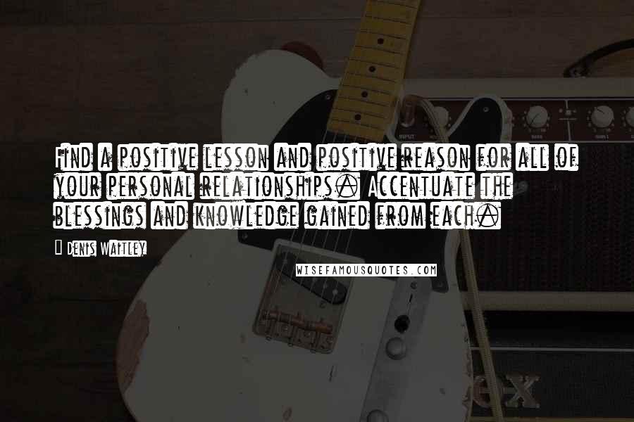 Denis Waitley Quotes: Find a positive lesson and positive reason for all of your personal relationships. Accentuate the blessings and knowledge gained from each.