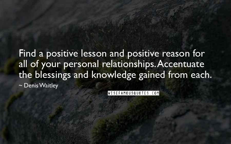 Denis Waitley Quotes: Find a positive lesson and positive reason for all of your personal relationships. Accentuate the blessings and knowledge gained from each.