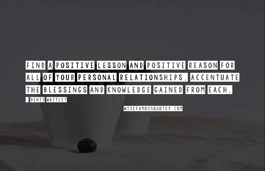 Denis Waitley Quotes: Find a positive lesson and positive reason for all of your personal relationships. Accentuate the blessings and knowledge gained from each.