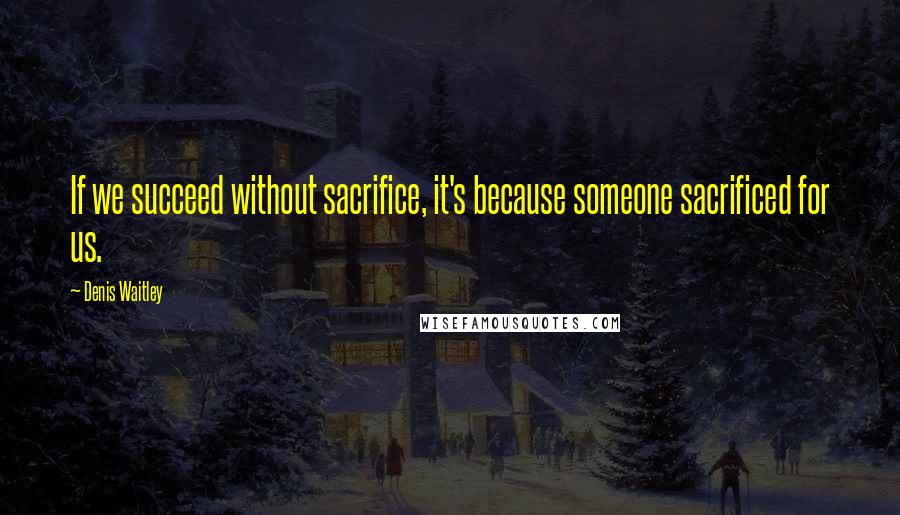 Denis Waitley Quotes: If we succeed without sacrifice, it's because someone sacrificed for us.