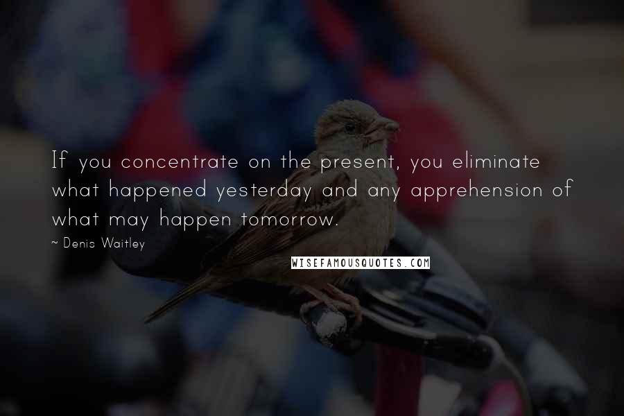 Denis Waitley Quotes: If you concentrate on the present, you eliminate what happened yesterday and any apprehension of what may happen tomorrow.