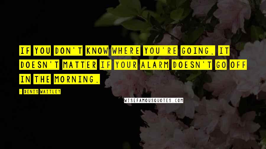 Denis Waitley Quotes: If you don't know where you're going, it doesn't matter if your alarm doesn't go off in the morning.