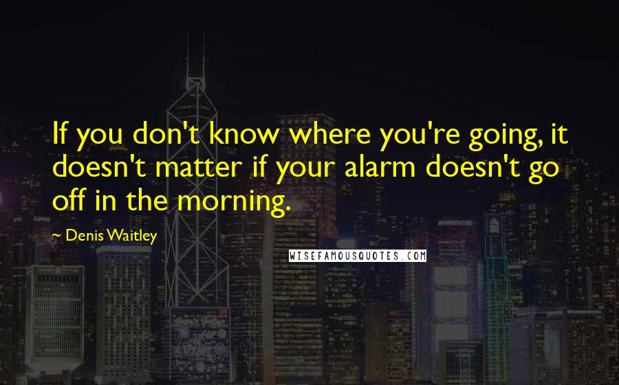 Denis Waitley Quotes: If you don't know where you're going, it doesn't matter if your alarm doesn't go off in the morning.