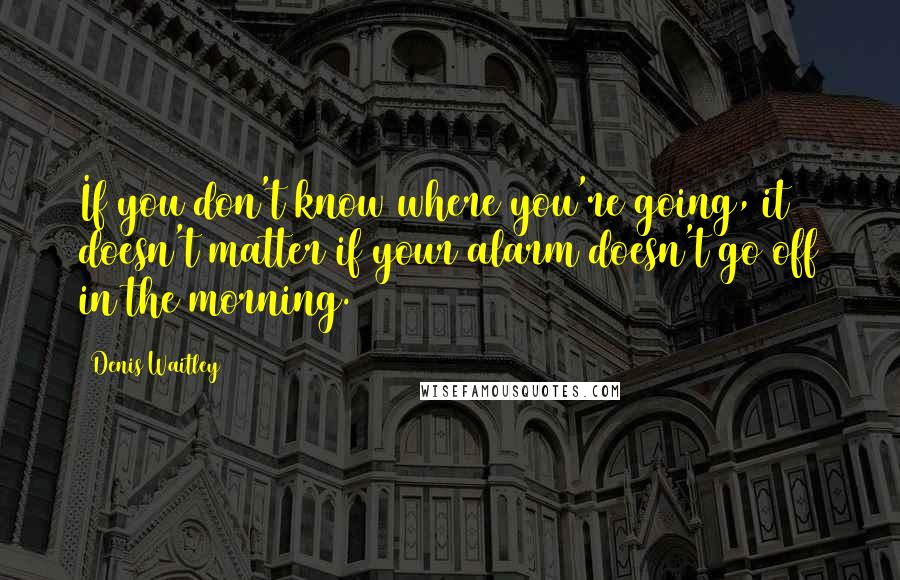 Denis Waitley Quotes: If you don't know where you're going, it doesn't matter if your alarm doesn't go off in the morning.