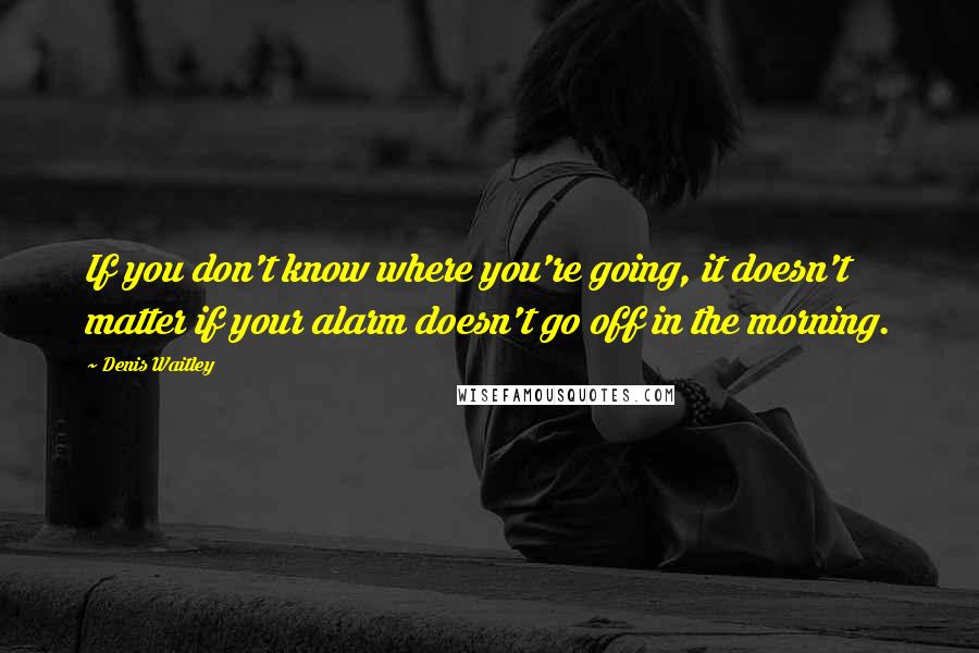 Denis Waitley Quotes: If you don't know where you're going, it doesn't matter if your alarm doesn't go off in the morning.