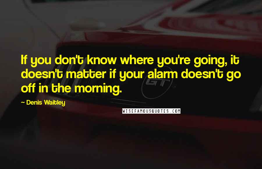 Denis Waitley Quotes: If you don't know where you're going, it doesn't matter if your alarm doesn't go off in the morning.