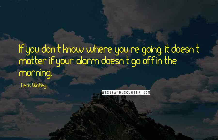 Denis Waitley Quotes: If you don't know where you're going, it doesn't matter if your alarm doesn't go off in the morning.