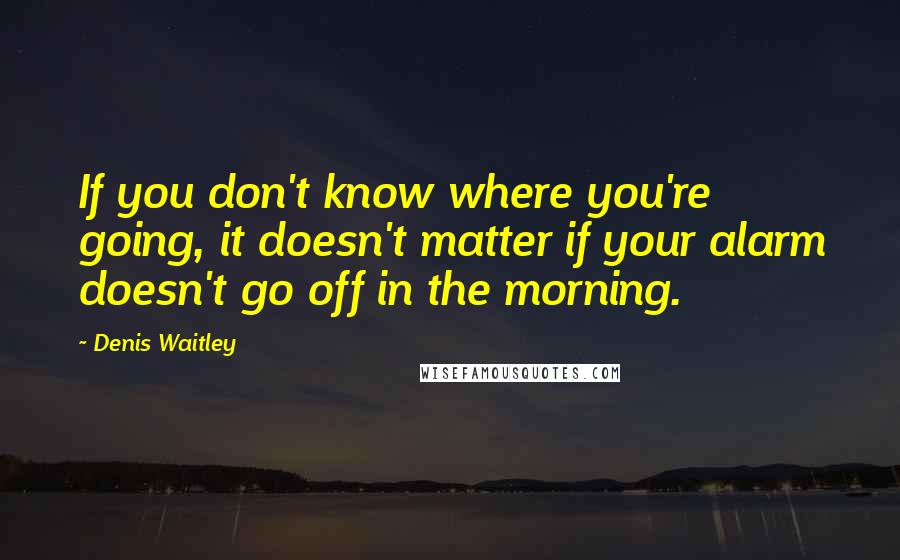 Denis Waitley Quotes: If you don't know where you're going, it doesn't matter if your alarm doesn't go off in the morning.