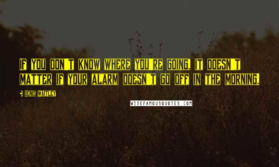 Denis Waitley Quotes: If you don't know where you're going, it doesn't matter if your alarm doesn't go off in the morning.