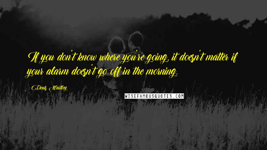 Denis Waitley Quotes: If you don't know where you're going, it doesn't matter if your alarm doesn't go off in the morning.