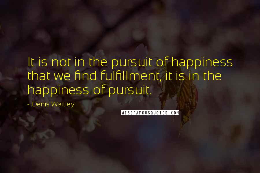 Denis Waitley Quotes: It is not in the pursuit of happiness that we find fulfillment, it is in the happiness of pursuit.