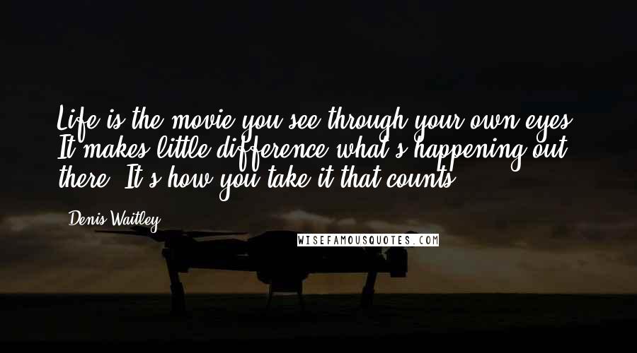 Denis Waitley Quotes: Life is the movie you see through your own eyes. It makes little difference what's happening out there. It's how you take it that counts.