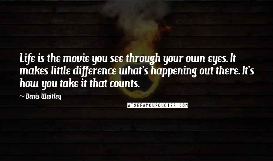 Denis Waitley Quotes: Life is the movie you see through your own eyes. It makes little difference what's happening out there. It's how you take it that counts.