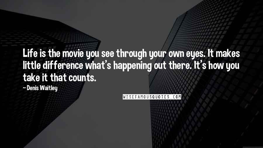 Denis Waitley Quotes: Life is the movie you see through your own eyes. It makes little difference what's happening out there. It's how you take it that counts.
