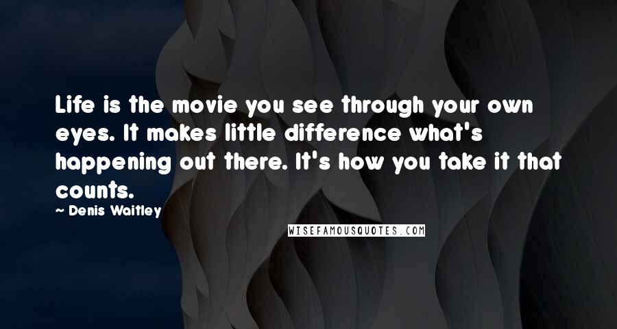 Denis Waitley Quotes: Life is the movie you see through your own eyes. It makes little difference what's happening out there. It's how you take it that counts.