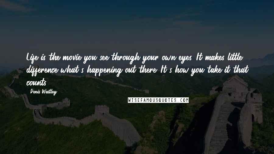 Denis Waitley Quotes: Life is the movie you see through your own eyes. It makes little difference what's happening out there. It's how you take it that counts.